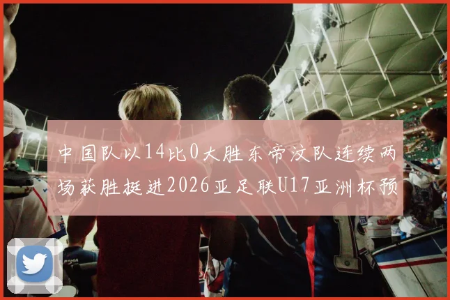 中国队以14比0大胜东帝汶队连续两场获胜挺进2026亚足联U17亚洲杯预选赛