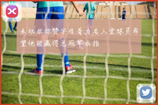 米切尔称赞字母哥为名人堂球员希望他能赢得总冠军戒指