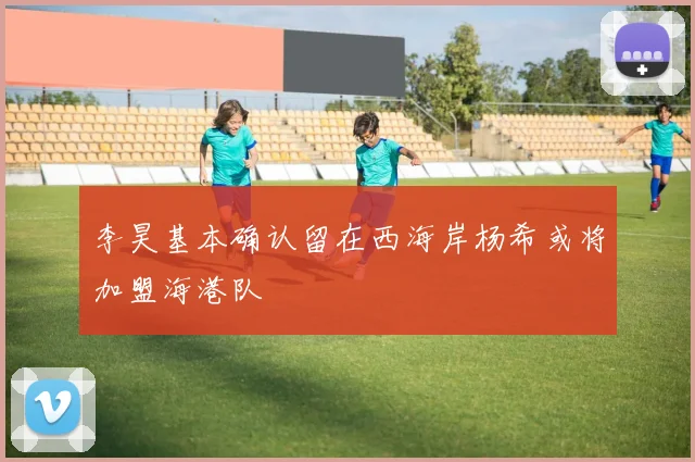 李昊基本确认留在西海岸杨希或将加盟海港队