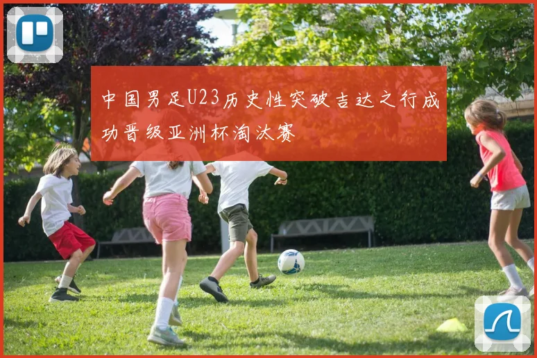 中国男足U23历史性突破吉达之行成功晋级亚洲杯淘汰赛