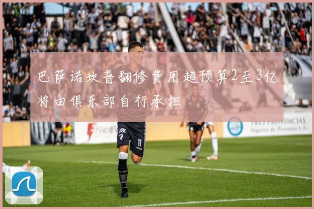 巴萨诺坎普翻修费用超预算2至3亿将由俱乐部自行承担