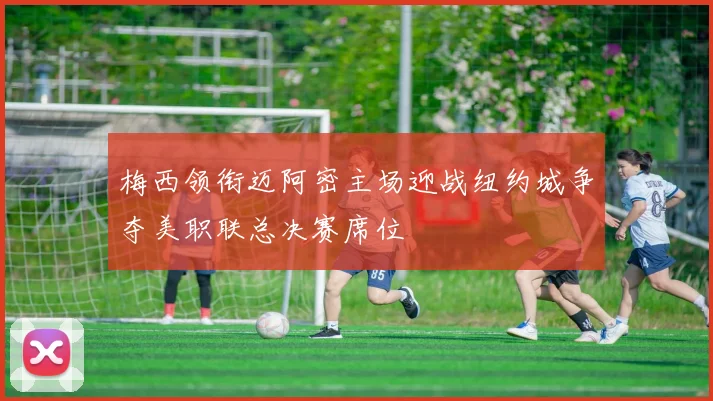 梅西领衔迈阿密主场迎战纽约城争夺美职联总决赛席位
