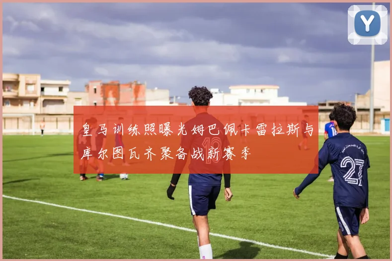 皇马训练照曝光姆巴佩卡雷拉斯与库尔图瓦齐聚备战新赛季