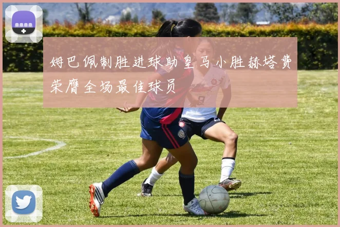 姆巴佩制胜进球助皇马小胜赫塔费荣膺全场最佳球员
