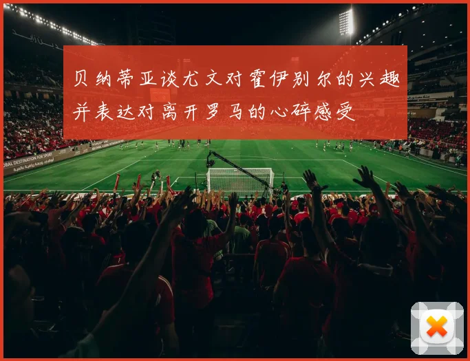 贝纳蒂亚谈尤文对霍伊别尔的兴趣并表达对离开罗马的心碎感受