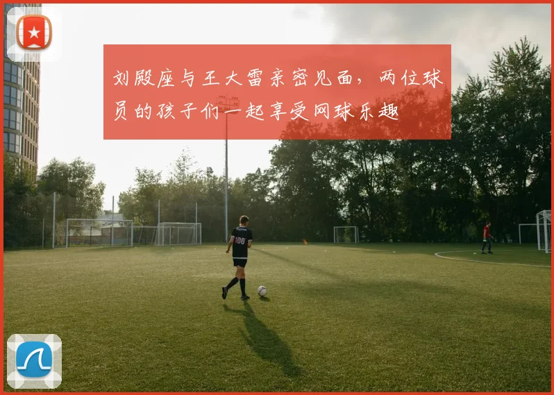 刘殿座与王大雷亲密见面，两位球员的孩子们一起享受网球乐趣