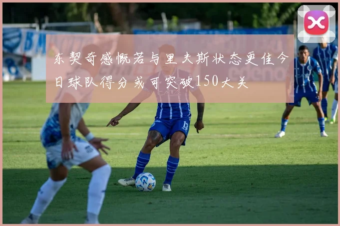 东契奇感慨若与里夫斯状态更佳今日球队得分或可突破150大关