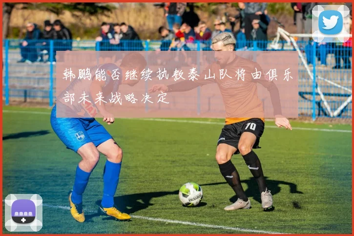 韩鹏能否继续执教泰山队将由俱乐部未来战略决定