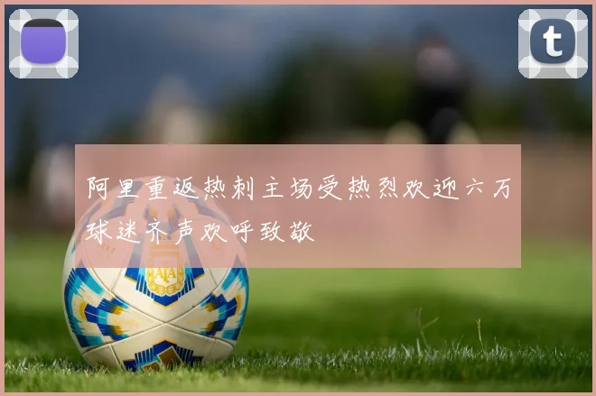 阿里重返热刺主场受热烈欢迎六万球迷齐声欢呼致敬