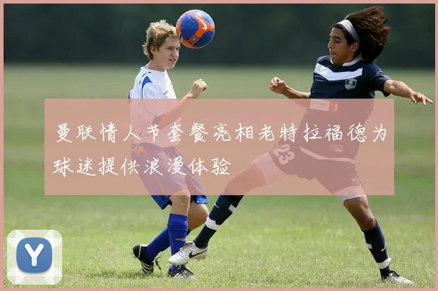 曼联情人节套餐亮相老特拉福德为球迷提供浪漫体验