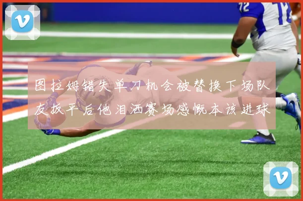 图拉姆错失单刀机会被替换下场队友扳平后他泪洒赛场感慨本该进球