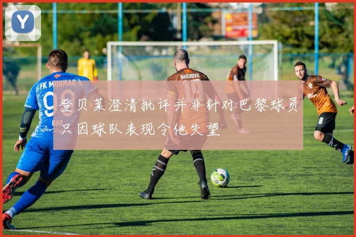登贝莱澄清批评并非针对巴黎球员只因球队表现令他失望