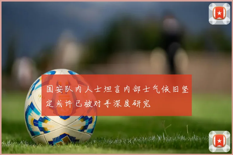 国安队内人士坦言内部士气依旧坚定或许已被对手深度研究