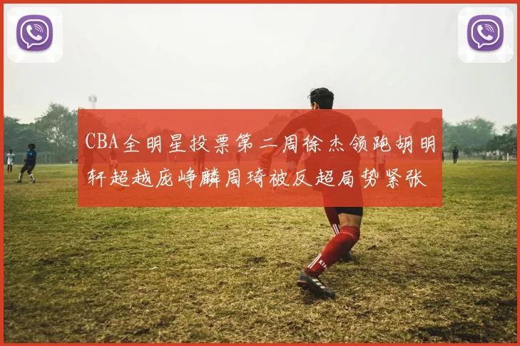 CBA全明星投票第二周徐杰领跑胡明轩超越庞峥麟周琦被反超局势紧张
