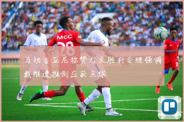 马切吉亚尼称赞尤文胜利合理强调戴维遭推倒应获点球