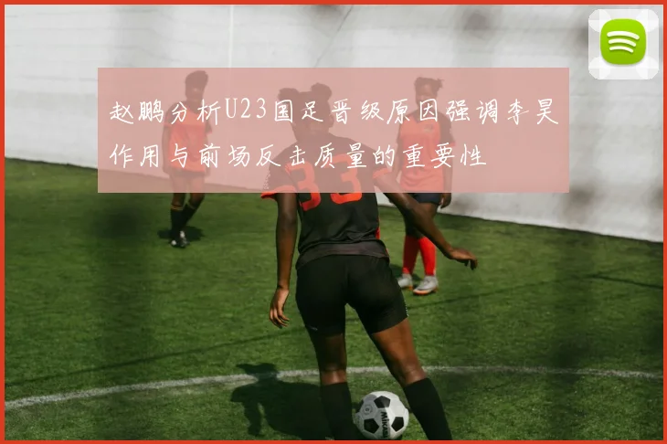 赵鹏分析U23国足晋级原因强调李昊作用与前场反击质量的重要性