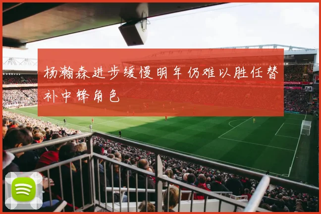 杨瀚森进步缓慢明年仍难以胜任替补中锋角色