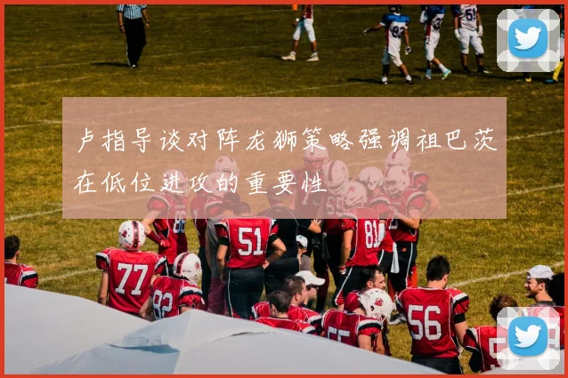 卢指导谈对阵龙狮策略强调祖巴茨在低位进攻的重要性