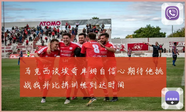 马克西谈埃奇库姆自信心期待他挑战我并比拼训练到达时间