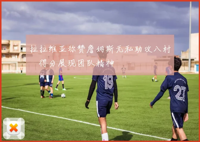 拉拉维亚称赞詹姆斯无私助攻八村塁得分展现团队精神