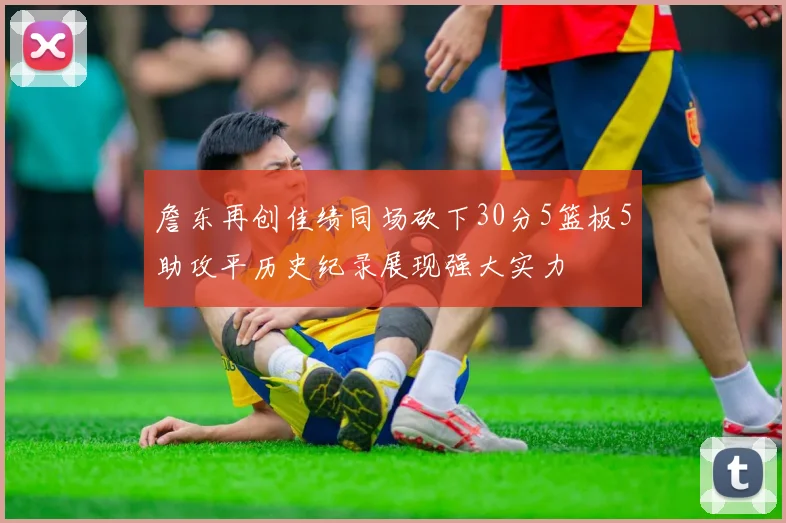 詹东再创佳绩同场砍下30分5篮板5助攻平历史纪录展现强大实力