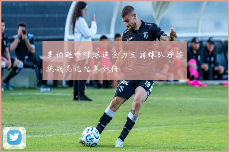罗伯逊呼吁球迷全力支持球队迎接挑战无论结果如何