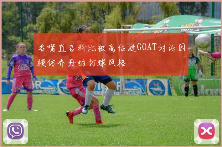 名嘴直言科比被高估进GOAT讨论因模仿乔丹的打球风格