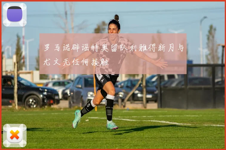 罗马诺辟谣特奥留队利雅得新月与尤文无任何接触
