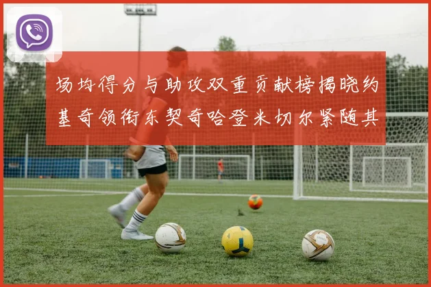 场均得分与助攻双重贡献榜揭晓约基奇领衔东契奇哈登米切尔紧随其后