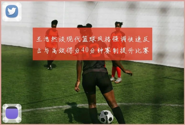 王浩然谈现代篮球风格强调快速反击与高效得分40分钟赛制提升比赛观赏性