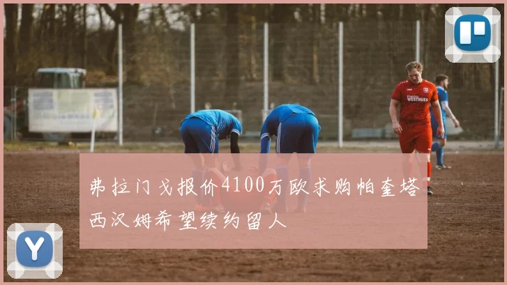 弗拉门戈报价4100万欧求购帕奎塔西汉姆希望续约留人