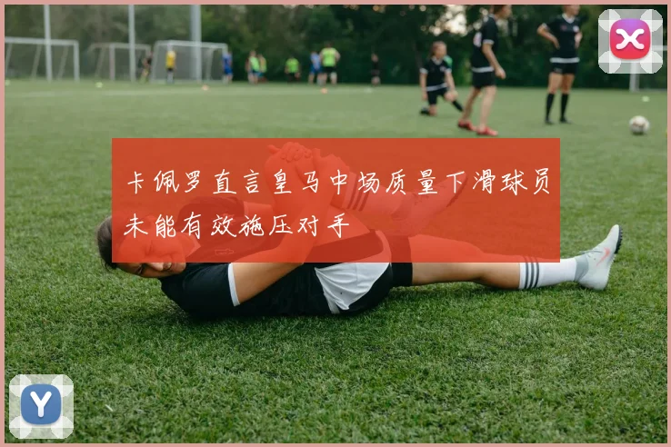 卡佩罗直言皇马中场质量下滑球员未能有效施压对手