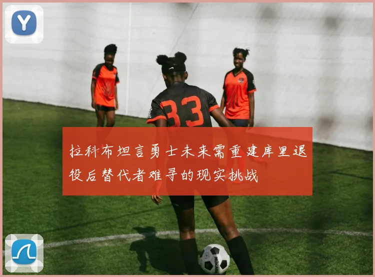拉科布坦言勇士未来需重建库里退役后替代者难寻的现实挑战