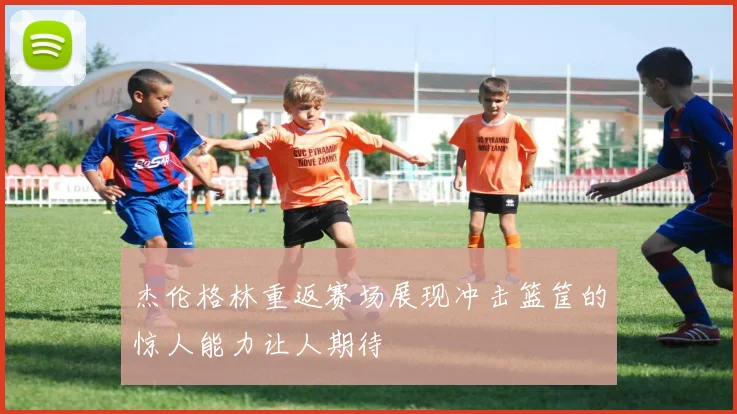杰伦格林重返赛场展现冲击篮筐的惊人能力让人期待