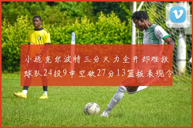 小迈克尔波特三分火力全开却难救球队24投9中空砍27分13篮板表现令人唏嘘