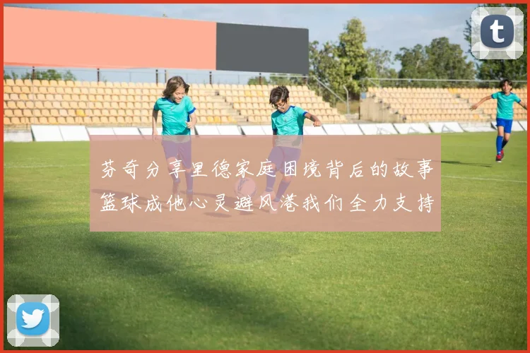 芬奇分享里德家庭困境背后的故事篮球成他心灵避风港我们全力支持与陪伴