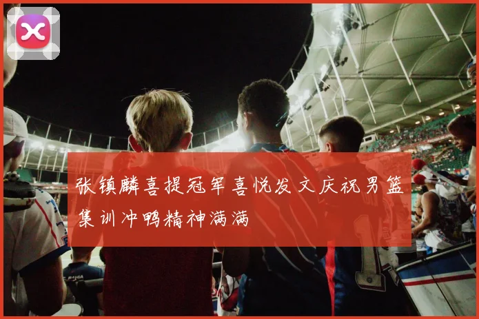 张镇麟喜提冠军喜悦发文庆祝男篮集训冲鸭精神满满